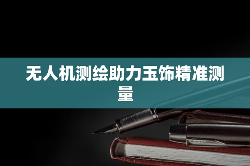 无人机测绘助力玉饰精准测量