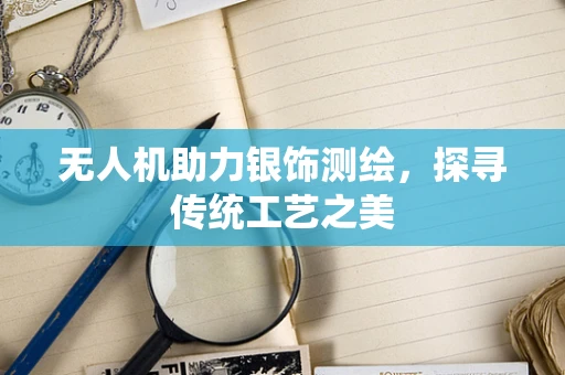 无人机助力银饰测绘，探寻传统工艺之美