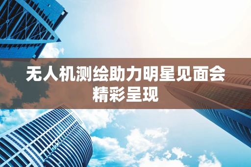 无人机测绘助力明星见面会精彩呈现