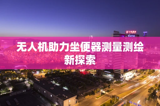 无人机助力坐便器测量测绘新探索