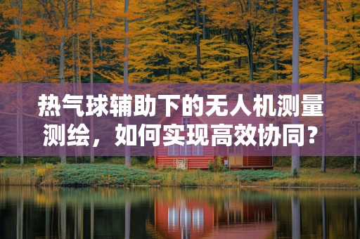 热气球辅助下的无人机测量测绘，如何实现高效协同？