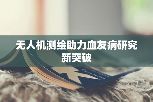 无人机测绘助力血友病研究新突破