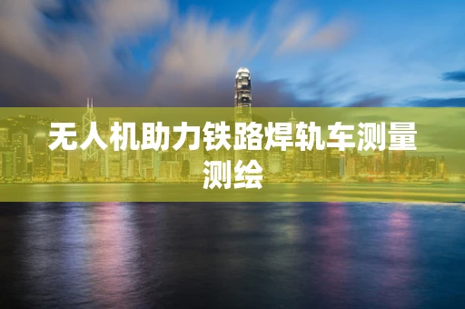 无人机助力铁路焊轨车测量测绘