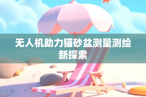 无人机助力猫砂盆测量测绘新探索