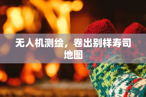 无人机测绘，卷出别样寿司地图