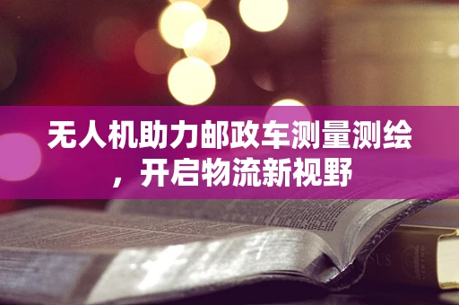 无人机助力邮政车测量测绘，开启物流新视野