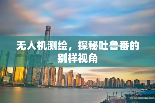 无人机测绘，探秘吐鲁番的别样视角