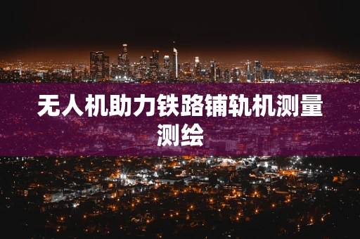 无人机助力铁路铺轨机测量测绘