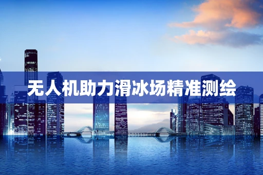 无人机助力滑冰场精准测绘