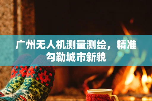 广州无人机测量测绘，精准勾勒城市新貌