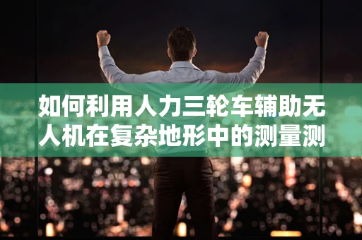 如何利用人力三轮车辅助无人机在复杂地形中的测量测绘？