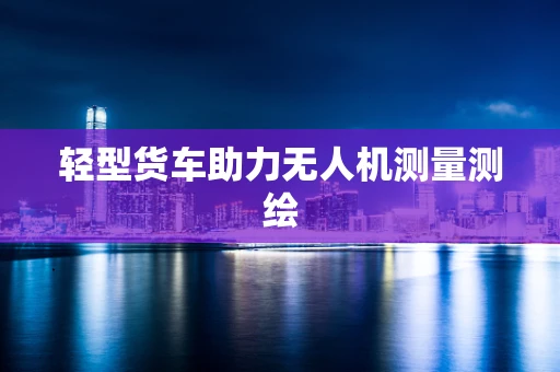 轻型货车助力无人机测量测绘