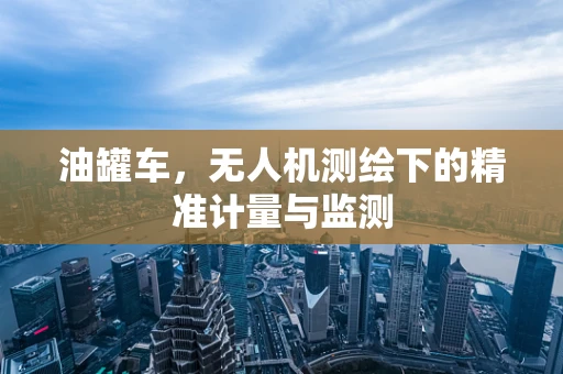 油罐车，无人机测绘下的精准计量与监测