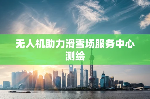 无人机助力滑雪场服务中心测绘