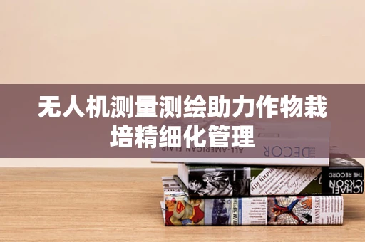 无人机测量测绘助力作物栽培精细化管理