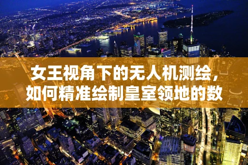 女王视角下的无人机测绘，如何精准绘制皇室领地的数字地图？