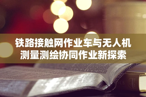 铁路接触网作业车与无人机测量测绘协同作业新探索
