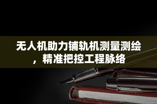 无人机助力铺轨机测量测绘，精准把控工程脉络
