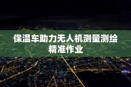 保温车助力无人机测量测绘精准作业