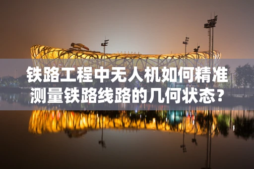 铁路工程中无人机如何精准测量铁路线路的几何状态？