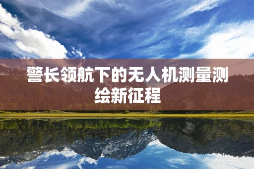 警长领航下的无人机测量测绘新征程