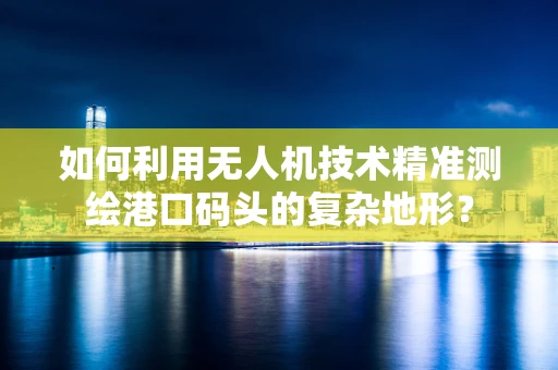 如何利用无人机技术精准测绘港口码头的复杂地形？