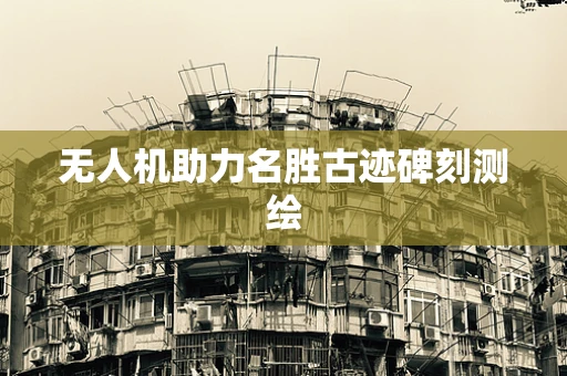 无人机助力名胜古迹碑刻测绘