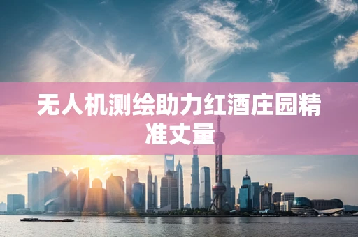 无人机测绘助力红酒庄园精准丈量