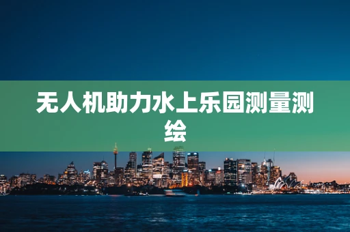 无人机助力水上乐园测量测绘