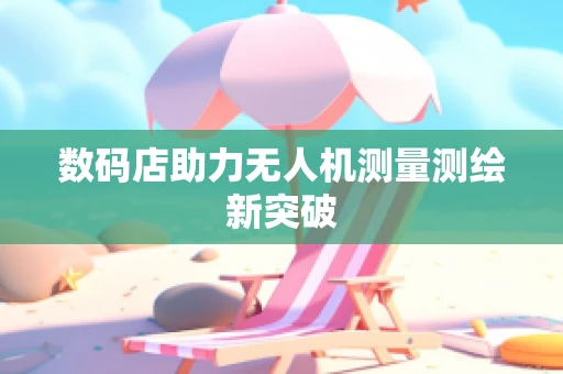 数码店助力无人机测量测绘新突破