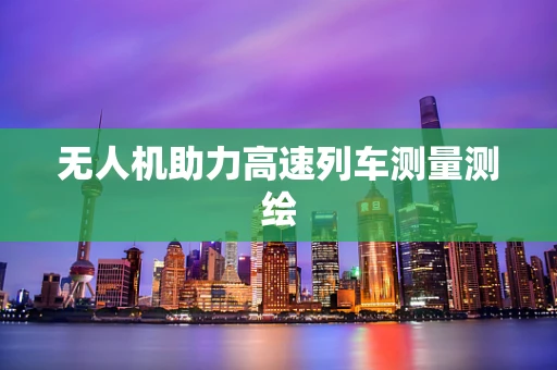 无人机助力高速列车测量测绘
