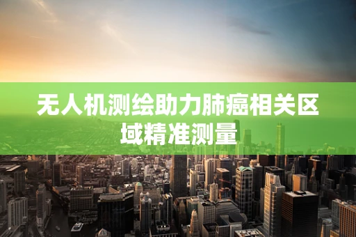 无人机测绘助力肺癌相关区域精准测量