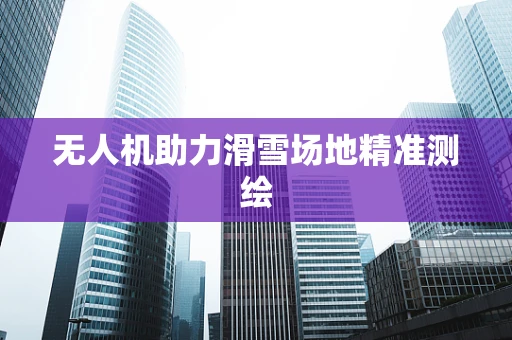 无人机助力滑雪场地精准测绘
