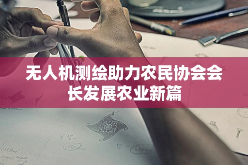 无人机测绘助力农民协会会长发展农业新篇