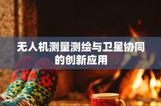 无人机测量测绘与卫星协同的创新应用