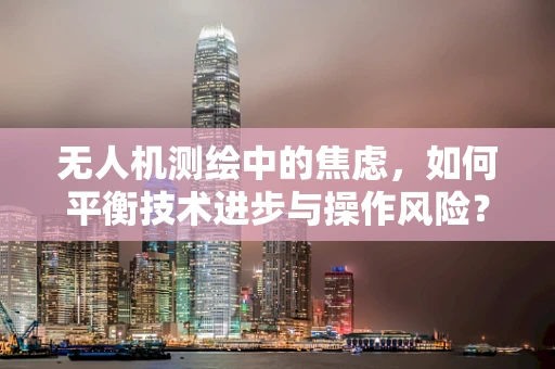 无人机测绘中的焦虑，如何平衡技术进步与操作风险？