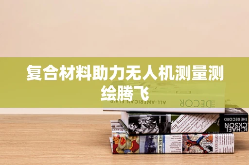 复合材料助力无人机测量测绘腾飞