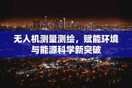 无人机测量测绘，赋能环境与能源科学新突破