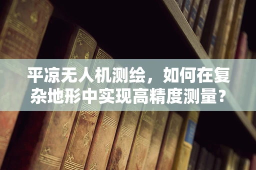 平凉无人机测绘，如何在复杂地形中实现高精度测量？