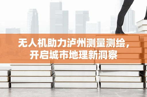 无人机助力泸州测量测绘，开启城市地理新洞察