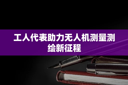 工人代表助力无人机测量测绘新征程