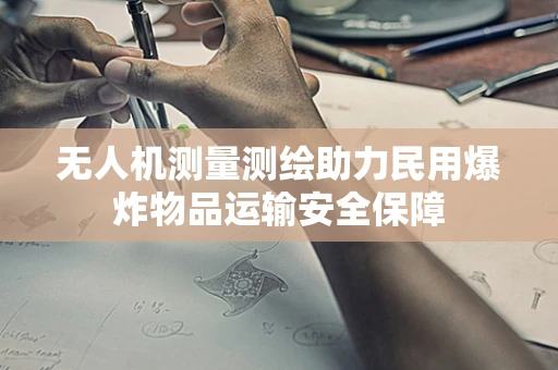 无人机测量测绘助力民用爆炸物品运输安全保障