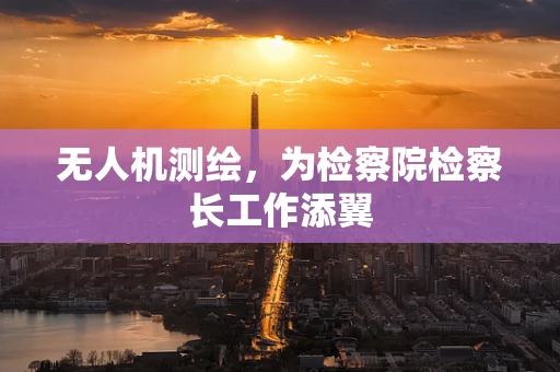 无人机测绘，为检察院检察长工作添翼