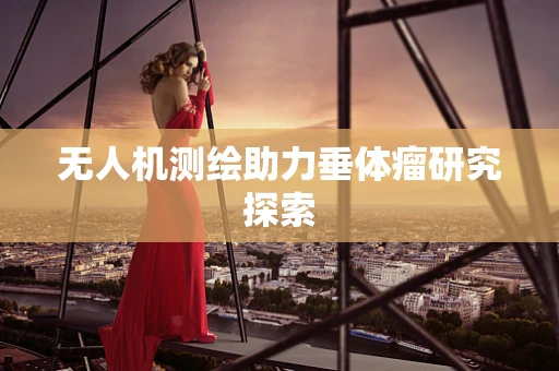 无人机测绘助力垂体瘤研究探索