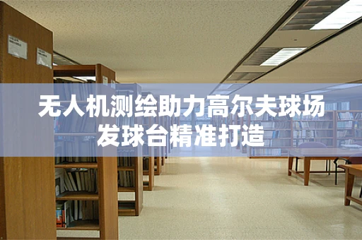 无人机测绘助力高尔夫球场发球台精准打造
