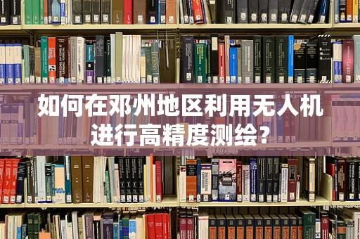 如何在邓州地区利用无人机进行高精度测绘？