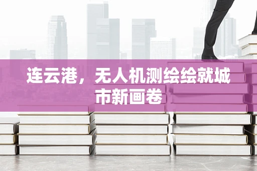 连云港，无人机测绘绘就城市新画卷