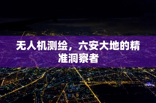 无人机测绘，六安大地的精准洞察者