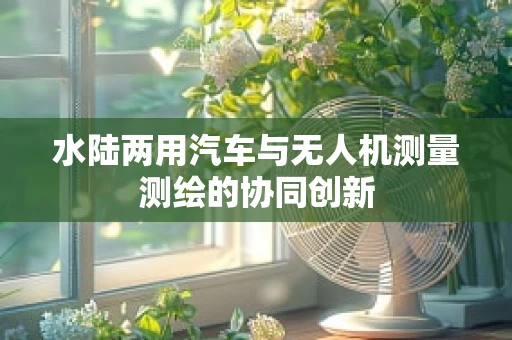 水陆两用汽车与无人机测量测绘的协同创新