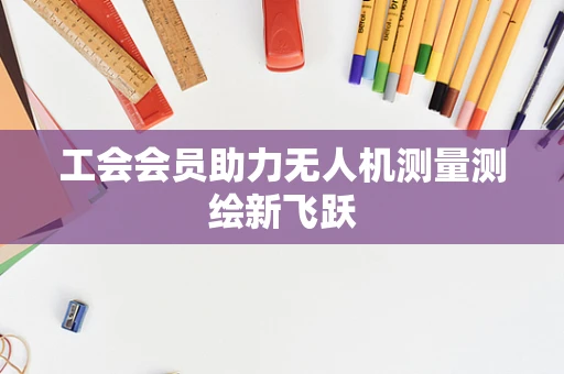工会会员助力无人机测量测绘新飞跃